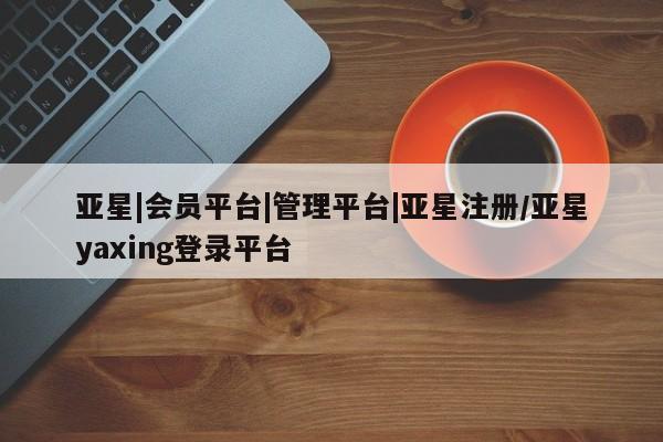亚星代理合作-会员开户 亚星官网管理平台亚星|会员平台|管理平台|亚星注册/亚星yaxing登录平台