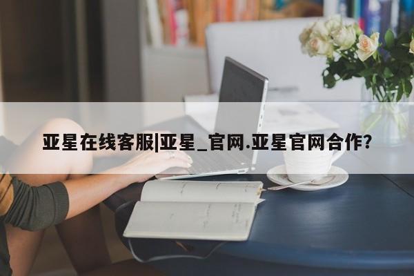 亚星代理合作-会员开户 亚星官网管理平台亚星在线客服|亚星_官网.亚星官网合作？