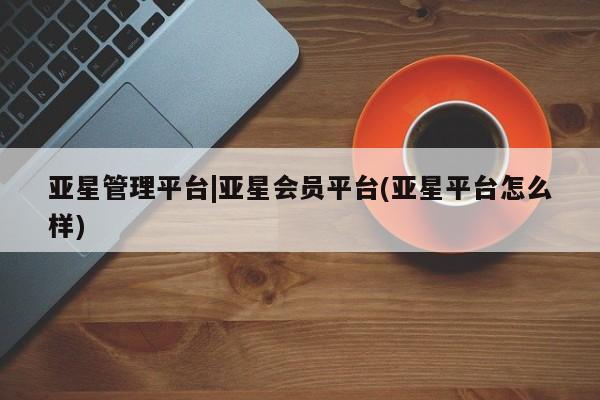 亚星代理合作-会员开户 亚星官网管理平台亚星管理平台|亚星会员平台(亚星平台怎么样)