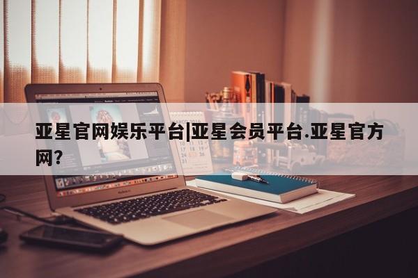 亚星代理合作-会员开户 亚星官网管理平台亚星官网娱乐平台|亚星会员平台.亚星官方网？