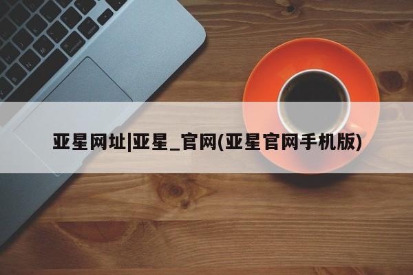 亚星代理合作-会员开户 亚星官网管理平台亚星网址|亚星_官网(亚星官网手机版)