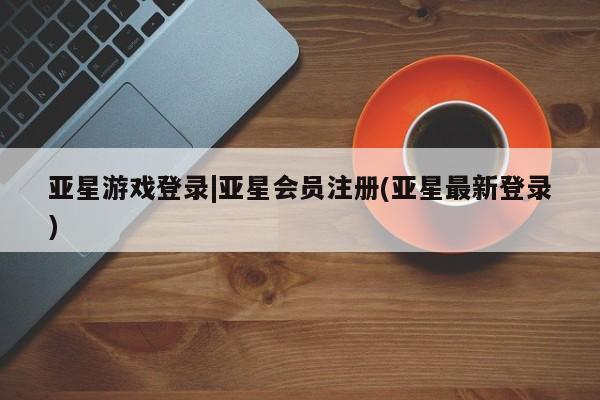 亚星代理合作-会员开户 亚星官网管理平台亚星游戏登录|亚星会员注册(亚星最新登录)