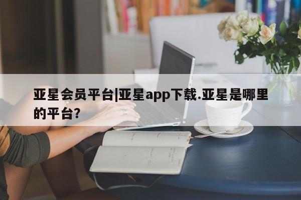 亚星代理合作-会员开户 亚星官网管理平台亚星会员平台|亚星app下载.亚星是哪里的平台？