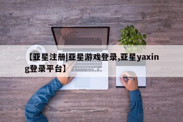 亚星代理合作-会员开户 亚星官网管理平台【亚星注册|亚星游戏登录,亚星yaxing登录平台】