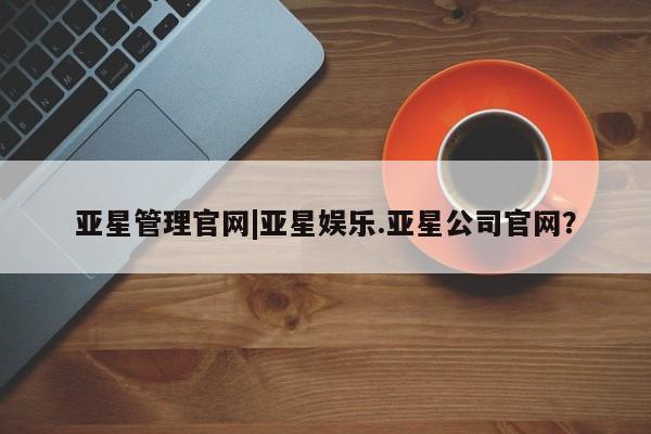 亚星代理合作-会员开户 亚星官网管理平台亚星管理官网|亚星娱乐.亚星公司官网？