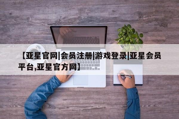 亚星代理合作-会员开户 亚星官网管理平台【亚星官网|会员注册|游戏登录|亚星会员平台,亚星官方网】