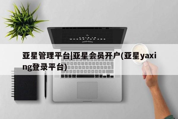 亚星代理合作-会员开户 亚星官网管理平台亚星管理平台|亚星会员开户(亚星yaxing登录平台)