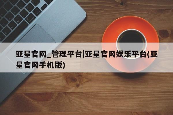 亚星代理合作-会员开户 亚星官网管理平台亚星官网_管理平台|亚星官网娱乐平台(亚星官网手机版)