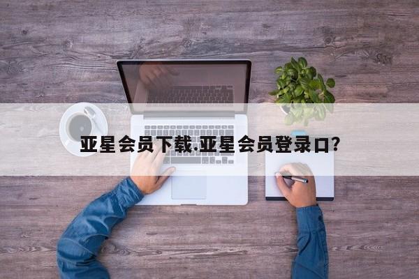 亚星代理合作-会员开户 亚星官网管理平台亚星会员下载.亚星会员登录口？