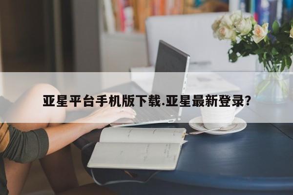 亚星代理合作-会员开户 亚星官网管理平台亚星平台手机版下载.亚星最新登录？