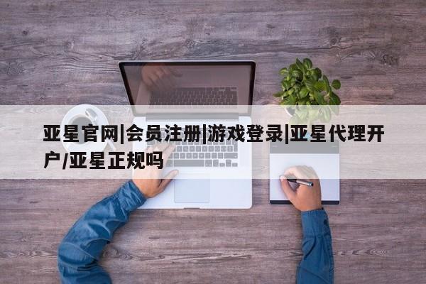 亚星代理合作-会员开户 亚星官网管理平台亚星官网|会员注册|游戏登录|亚星代理开户/亚星正规吗
