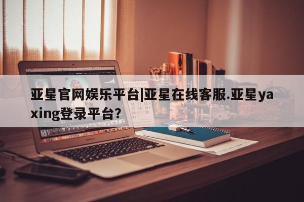 亚星代理合作-会员开户 亚星官网管理平台亚星官网娱乐平台|亚星在线客服.亚星yaxing登录平台？