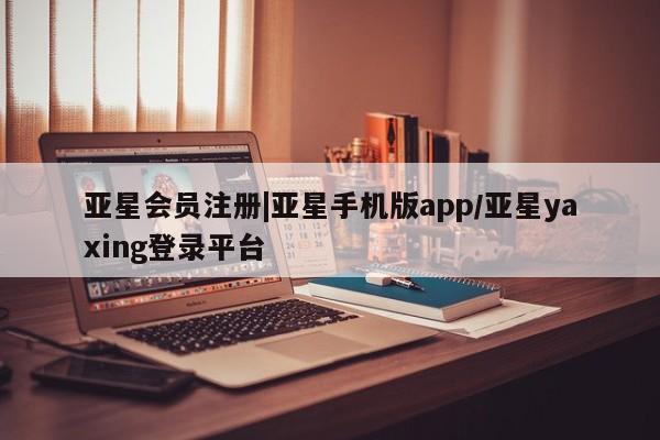 亚星代理合作-会员开户 亚星官网管理平台|亚星手机版app/亚星yaxing登录平台
