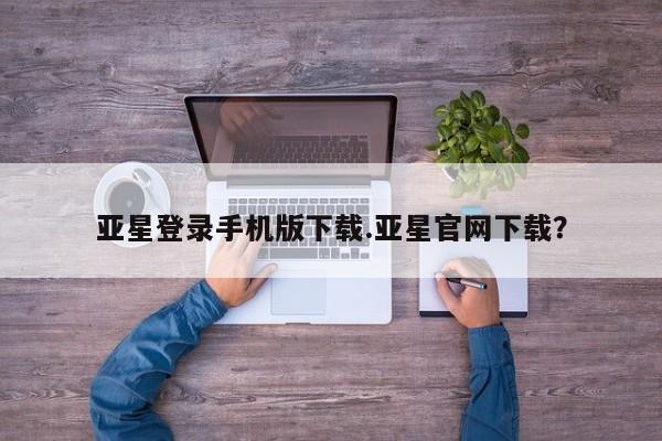 亚星代理合作-会员开户 亚星官网管理平台亚星登录手机版下载.亚星官网下载？