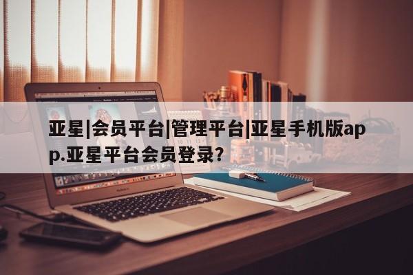 亚星代理合作-会员开户 亚星官网管理平台亚星|会员平台|管理平台|亚星手机版app.亚星平台会员登录？