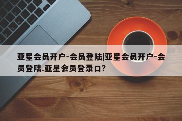 亚星代理合作-会员开户 亚星官网管理平台亚星会员开户-会员登陆|亚星会员开户-会员登陆.亚星会员登录口？