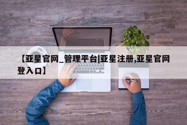 亚星代理合作-会员开户 亚星官网管理平台【亚星官网_管理平台|亚星注册,亚星官网登入口】