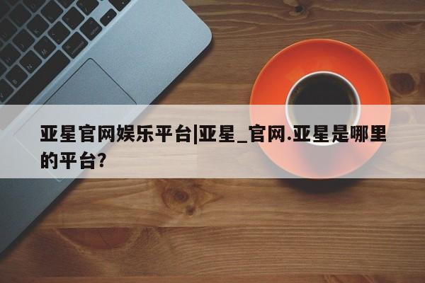亚星代理合作-会员开户 亚星官网管理平台亚星官网娱乐平台|亚星_官网.亚星是哪里的平台？