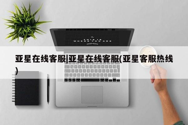 亚星代理合作-会员开户 亚星官网管理平台亚星在线客服|亚星在线客服(亚星客服热线)