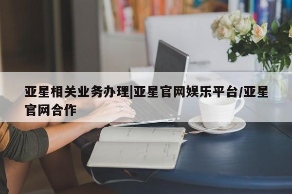 亚星代理合作-会员开户 亚星官网管理平台亚星相关业务办理|亚星官网娱乐平台/亚星官网合作