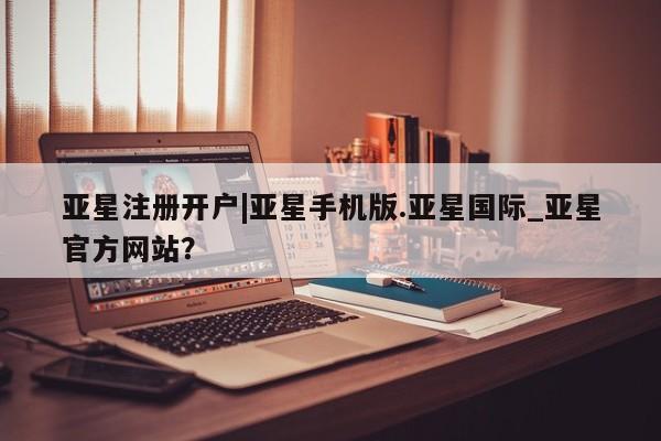 亚星代理合作-会员开户 亚星官网管理平台亚星注册开户|亚星手机版.亚星国际_亚星官方网站？