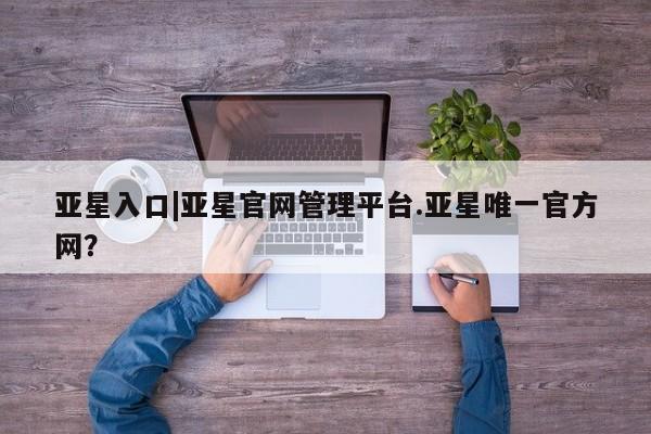 亚星代理合作-会员开户 亚星官网管理平台亚星入口|亚星官网管理平台.亚星唯一官方网？