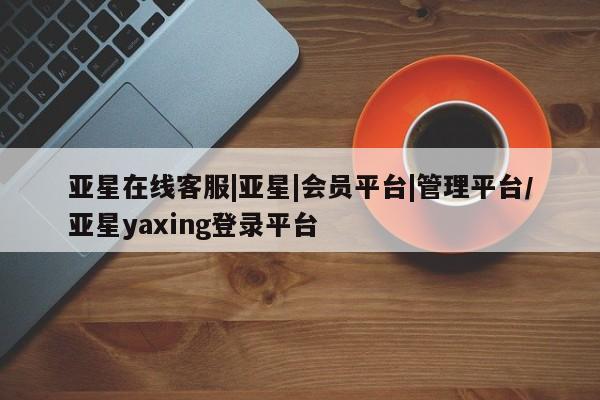 亚星代理合作-会员开户 亚星官网管理平台亚星在线客服|亚星|会员平台|管理平台/亚星yaxing登录平台