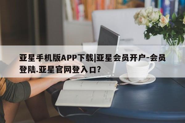 亚星代理合作-会员开户 亚星官网管理平台亚星手机版APP下载|亚星会员开户-会员登陆.亚星官网登入口？