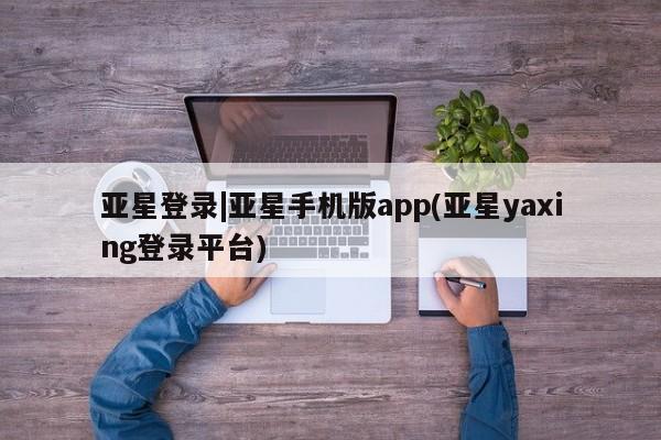 亚星代理合作-会员开户 亚星官网管理平台亚星登录|亚星手机版app(亚星yaxing登录平台)
