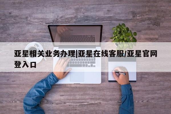 亚星代理合作-会员开户 亚星官网管理平台亚星相关业务办理|亚星在线客服/亚星官网登入口