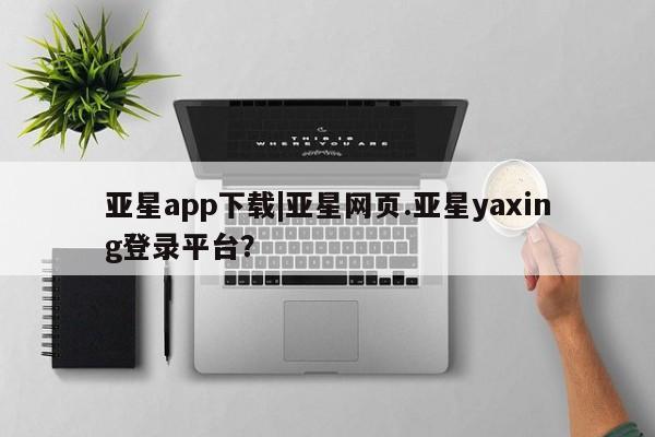 亚星代理合作-会员开户 亚星官网管理平台亚星app下载|亚星网页.亚星yaxing登录平台？