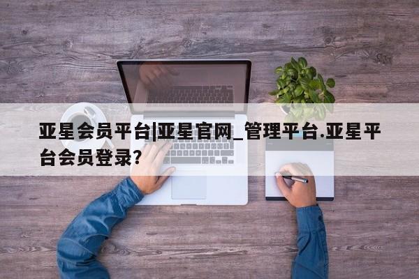 亚星代理合作-会员开户 亚星官网管理平台亚星会员平台|亚星官网_管理平台.亚星平台会员登录？