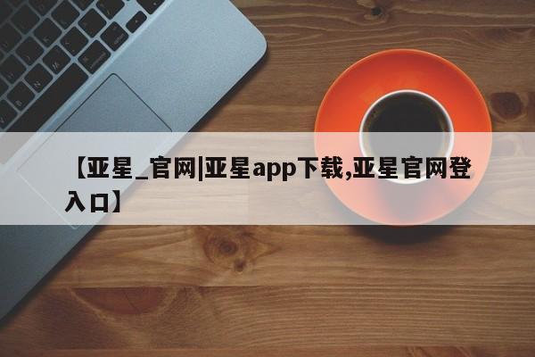 亚星代理合作-会员开户 亚星官网管理平台【亚星_官网|亚星app下载,亚星官网登入口】