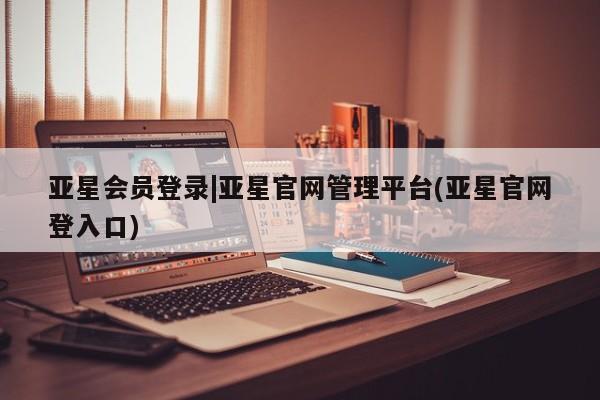 亚星代理合作-会员开户 亚星官网管理平台亚星会员登录|亚星官网管理平台(亚星官网登入口)