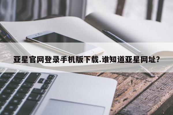 亚星代理合作-会员开户 亚星官网管理平台亚星官网登录手机版下载.谁知道亚星网址？