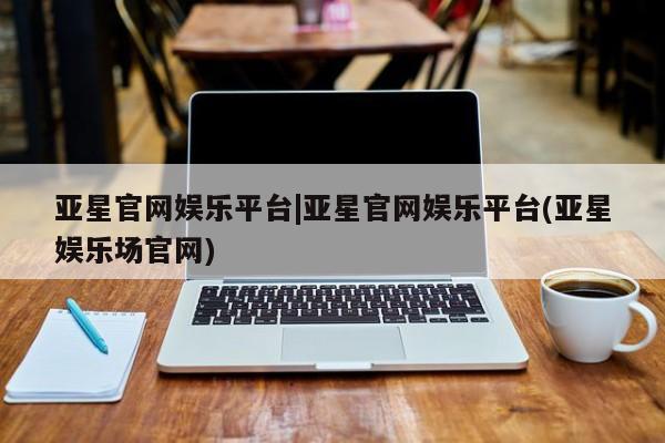 亚星代理合作-会员开户 亚星官网管理平台亚星官网娱乐平台|亚星官网娱乐平台(亚星娱乐场官网)