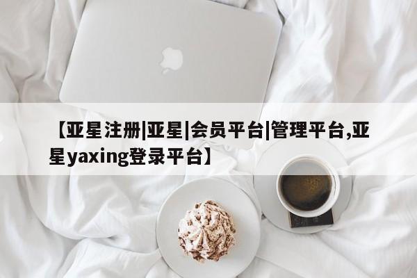 亚星代理合作-会员开户 亚星官网管理平台【亚星注册|亚星|会员平台|管理平台,亚星yaxing登录平台】