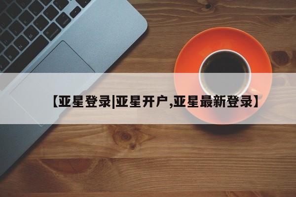 亚星代理合作-会员开户 亚星官网管理平台【亚星登录|亚星开户,亚星最新登录】