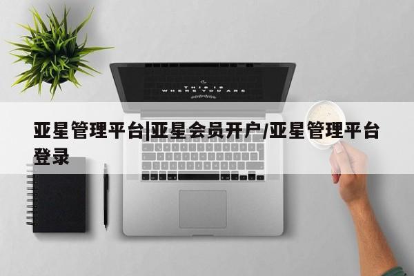 亚星代理合作-会员开户 亚星官网管理平台亚星管理平台|亚星会员开户/亚星管理平台登录