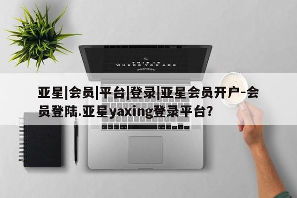 亚星代理合作-会员开户 亚星官网管理平台亚星|会员|平台|登录|亚星会员开户-会员登陆.亚星yaxing登录平台？