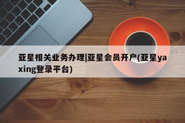 亚星代理合作-会员开户 亚星官网管理平台亚星相关业务办理|亚星会员开户(亚星yaxing登录平台)