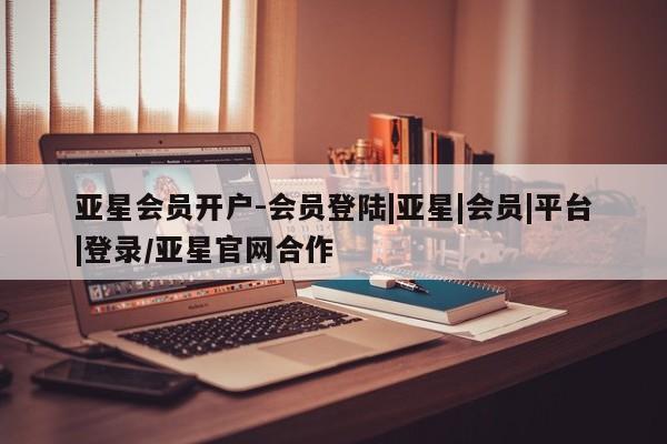 亚星代理合作-会员开户 亚星官网管理平台亚星会员开户-会员登陆|亚星|会员|平台|登录/亚星官网合作
