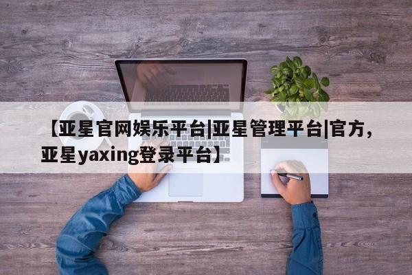 亚星代理合作-会员开户 亚星官网管理平台【亚星官网娱乐平台|亚星管理平台|官方,亚星yaxing登录平台】