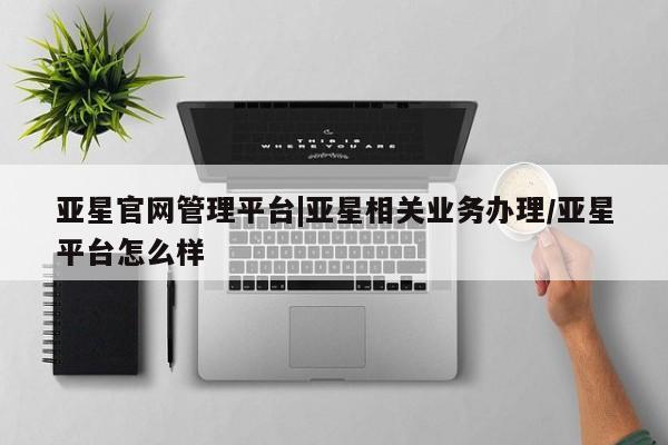 亚星代理合作-会员开户 亚星官网管理平台亚星官网管理平台|亚星相关业务办理/亚星平台怎么样