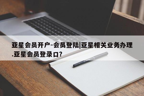 亚星代理合作-会员开户 亚星官网管理平台亚星会员开户-会员登陆|亚星相关业务办理.亚星会员登录口？