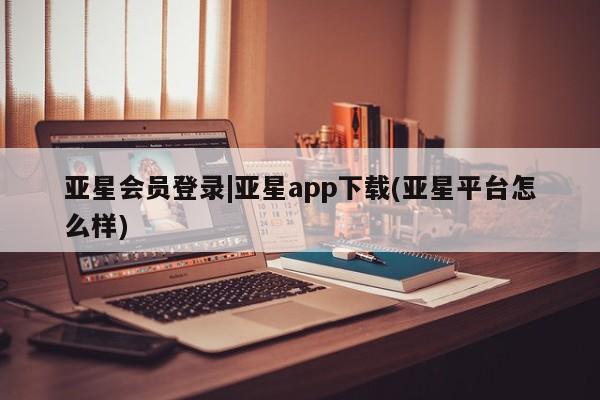 亚星代理合作-会员开户 亚星官网管理平台亚星会员登录|亚星app下载(亚星平台怎么样)
