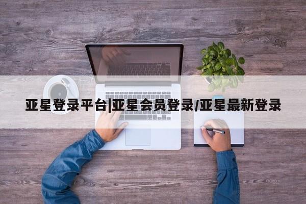 亚星代理合作-会员开户 亚星官网管理平台亚星登录平台|亚星会员登录/亚星最新登录