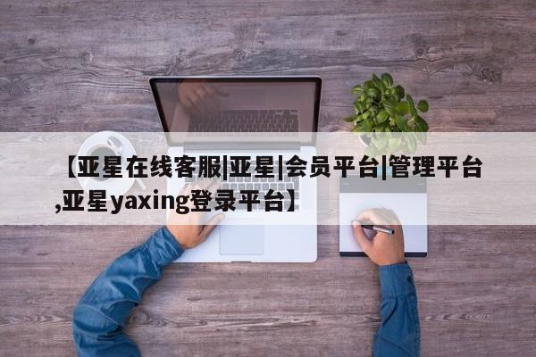 亚星代理合作-会员开户 亚星官网管理平台【亚星在线客服|亚星|会员平台|管理平台,亚星yaxing登录平台】