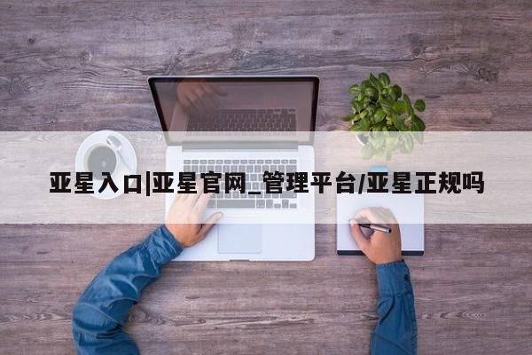 亚星代理合作-会员开户 亚星官网管理平台亚星入口|亚星官网_管理平台/亚星正规吗