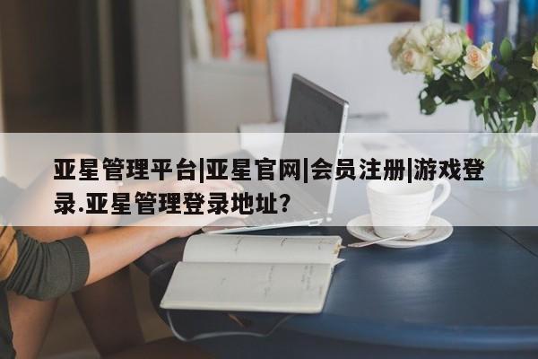 亚星代理合作-会员开户 亚星官网管理平台亚星管理平台|亚星官网|会员注册|游戏登录.亚星管理登录地址？